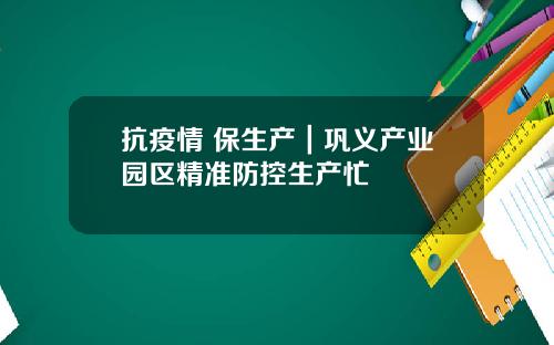 抗疫情 保生产｜巩义产业园区精准防控生产忙