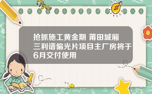 抢抓施工黄金期 莆田城厢三利谱偏光片项目主厂房将于6月交付使用