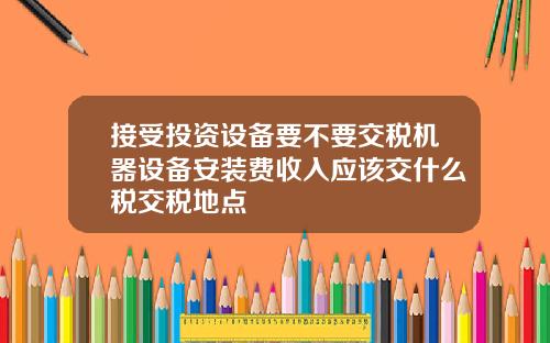 接受投资设备要不要交税机器设备安装费收入应该交什么税交税地点