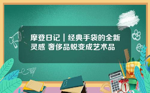 摩登日记｜经典手袋的全新灵感 奢侈品蜕变成艺术品