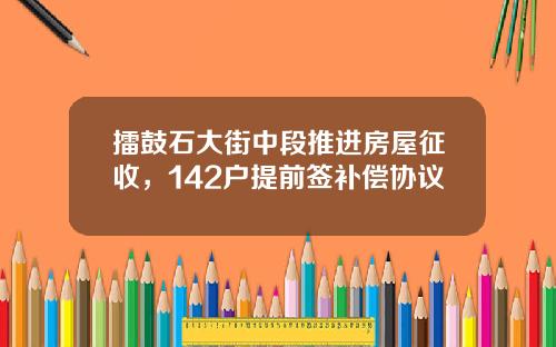 擂鼓石大街中段推进房屋征收，142户提前签补偿协议