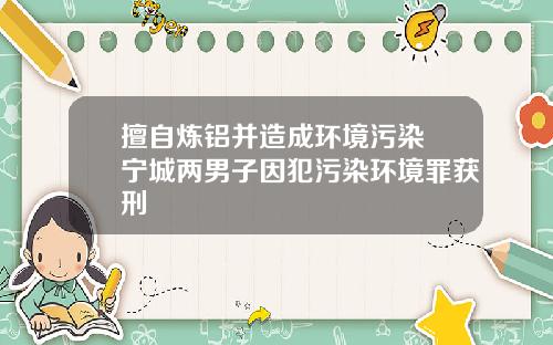 擅自炼铝并造成环境污染 宁城两男子因犯污染环境罪获刑