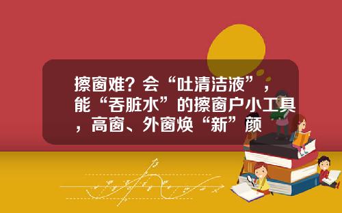 擦窗难？会“吐清洁液”，能“吞脏水”的擦窗户小工具，高窗、外窗焕“新”颜