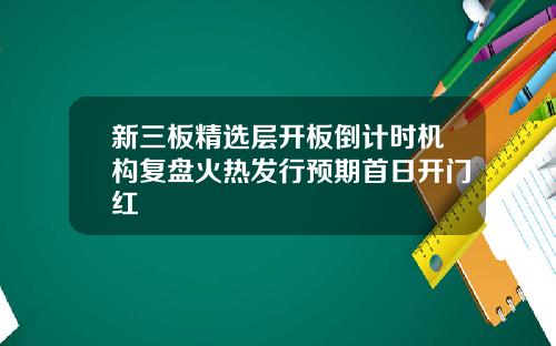新三板精选层开板倒计时机构复盘火热发行预期首日开门红