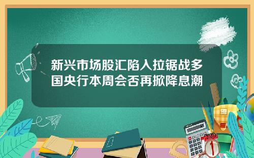 新兴市场股汇陷入拉锯战多国央行本周会否再掀降息潮
