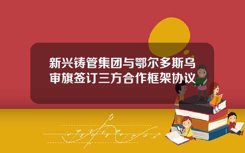新兴铸管集团与鄂尔多斯乌审旗签订三方合作框架协议
