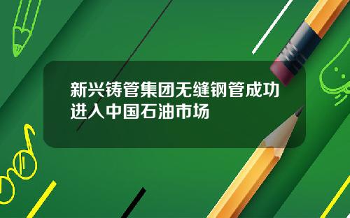新兴铸管集团无缝钢管成功进入中国石油市场