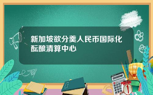 新加坡欲分羹人民币国际化酝酿清算中心
