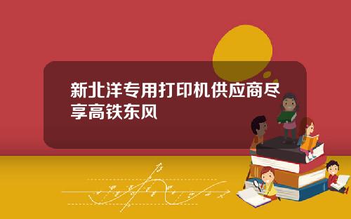 新北洋专用打印机供应商尽享高铁东风