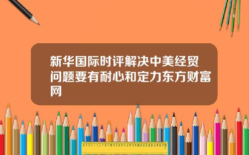 新华国际时评解决中美经贸问题要有耐心和定力东方财富网