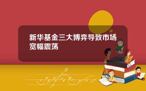 新华基金三大博弈导致市场宽幅震荡