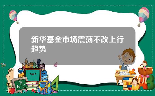新华基金市场震荡不改上行趋势