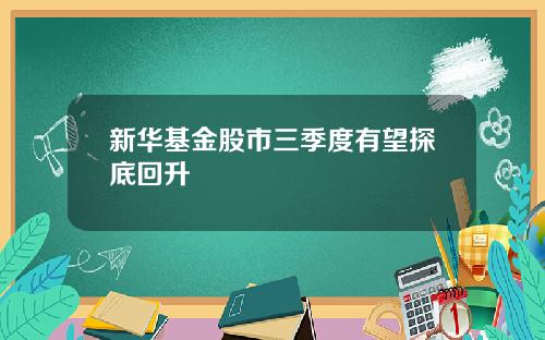 新华基金股市三季度有望探底回升