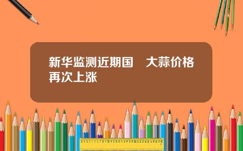新华监测近期国內大蒜价格再次上涨