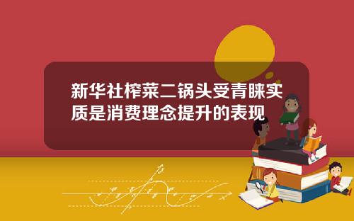 新华社榨菜二锅头受青睐实质是消费理念提升的表现