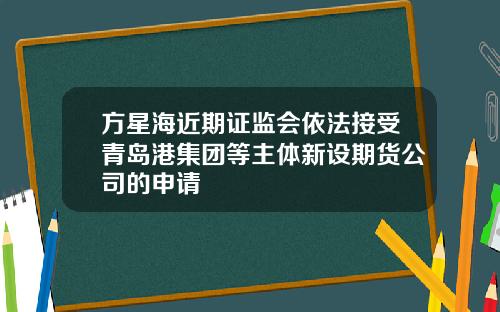 方星海近期证监会依法接受青岛港集团等主体新设期货公司的申请