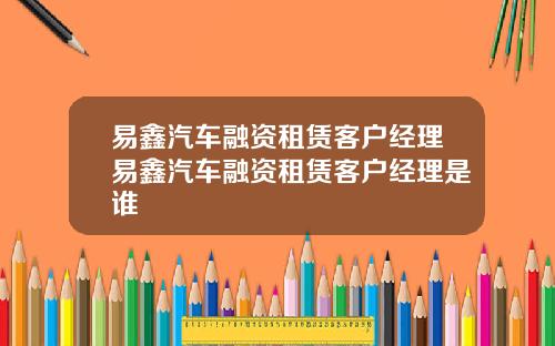 易鑫汽车融资租赁客户经理易鑫汽车融资租赁客户经理是谁