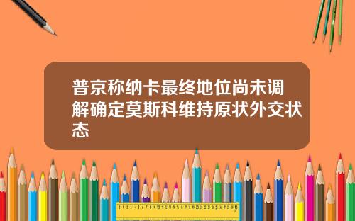 普京称纳卡最终地位尚未调解确定莫斯科维持原状外交状态