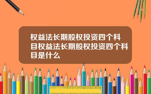 权益法长期股权投资四个科目权益法长期股权投资四个科目是什么