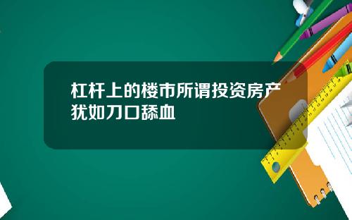 杠杆上的楼市所谓投资房产犹如刀口舔血
