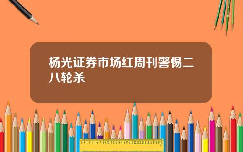 杨光证券市场红周刊警惕二八轮杀