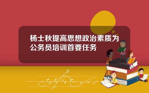 杨士秋提高思想政治素质为公务员培训首要任务