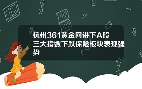 杭州361黄金网讲下A股三大指数下跌保险板块表现强势