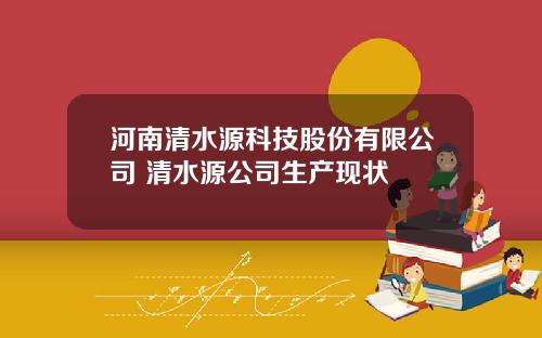 河南清水源科技股份有限公司 清水源公司生产现状