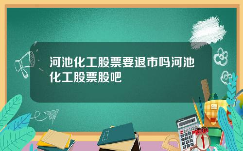 河池化工股票要退市吗河池化工股票股吧