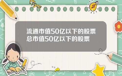 流通市值50亿以下的股票总市值50亿以下的股票