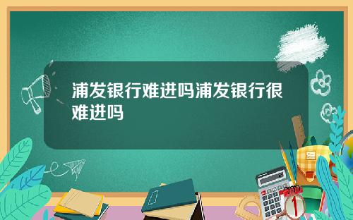 浦发银行难进吗浦发银行很难进吗