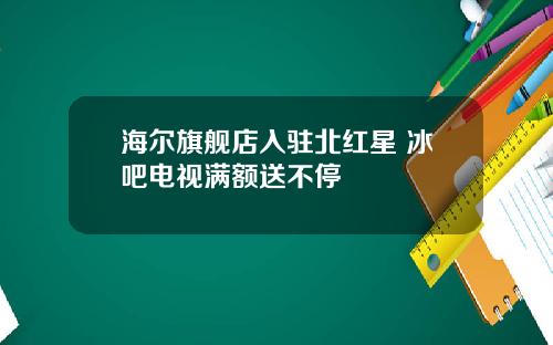 海尔旗舰店入驻北红星 冰吧电视满额送不停