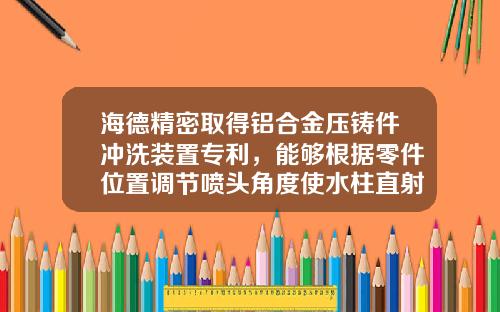 海德精密取得铝合金压铸件冲洗装置专利，能够根据零件位置调节喷头角度使水柱直射冲击