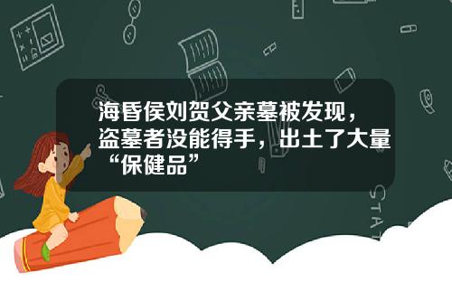 海昏侯刘贺父亲墓被发现，盗墓者没能得手，出土了大量“保健品”
