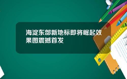 海淀东部新地标即将崛起效果图震撼首发