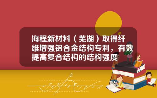 海程新材料（芜湖）取得纤维增强铝合金结构专利，有效提高复合结构的结构强度