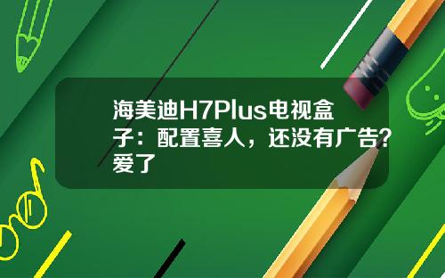 海美迪H7Plus电视盒子：配置喜人，还没有广告？爱了