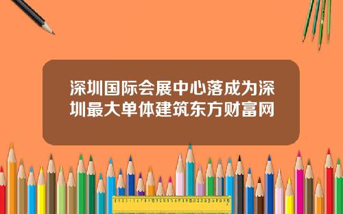 深圳国际会展中心落成为深圳最大单体建筑东方财富网