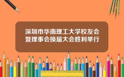 深圳市华南理工大学校友会暨理事会换届大会胜利举行