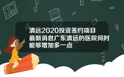 清远2020投资签约项目最新消息广东清远的医院何时能够增加多一点