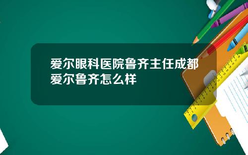 爱尔眼科医院鲁齐主任成都爱尔鲁齐怎么样