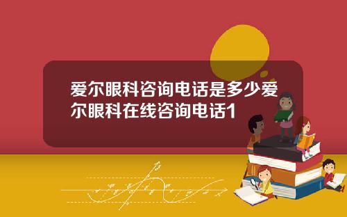 爱尔眼科咨询电话是多少爱尔眼科在线咨询电话1