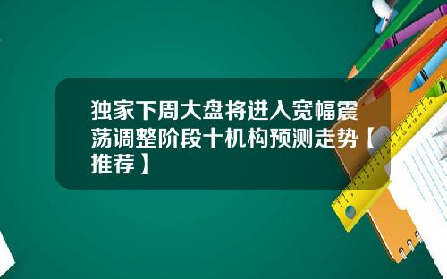 独家下周大盘将进入宽幅震荡调整阶段十机构预测走势【推荐】