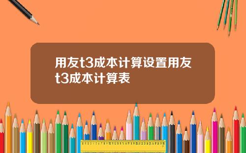 用友t3成本计算设置用友t3成本计算表