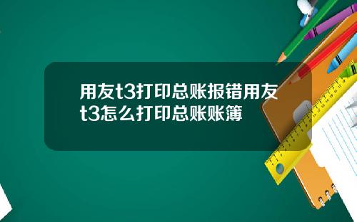 用友t3打印总账报错用友t3怎么打印总账账簿