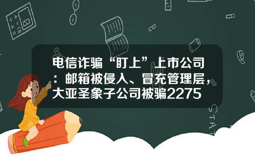 电信诈骗“盯上”上市公司：邮箱被侵入、冒充管理层，大亚圣象子公司被骗2275万元较难追回