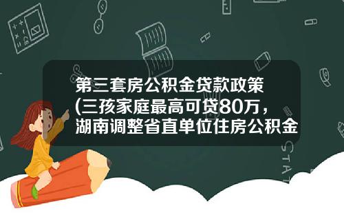 第三套房公积金贷款政策 (三孩家庭最高可贷80万，湖南调整省直单位住房公积金部分政策和流程)