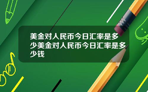 美金对人民币今日汇率是多少美金对人民币今日汇率是多少钱