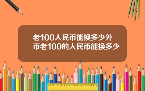 老100人民币能换多少外币老100的人民币能换多少