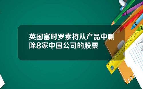 英国富时罗素将从产品中删除8家中国公司的股票